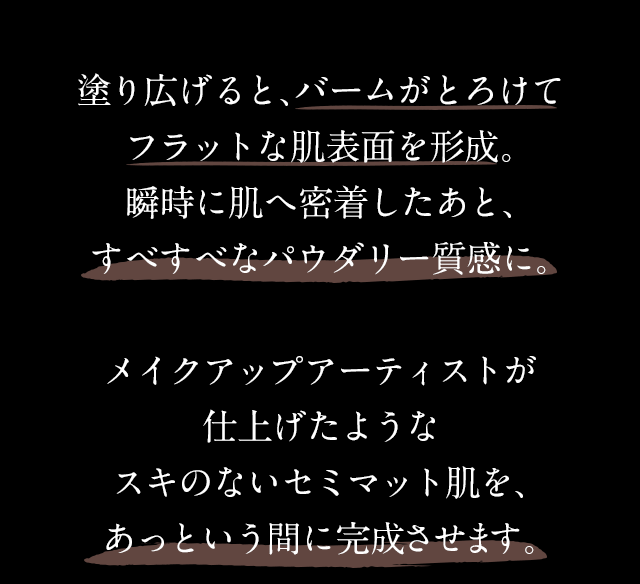 塗り広げると、バームがとろけてフラットな肌表面を形成。瞬時に肌へ密着したあと、すべすべなパウダリー質感に。メイクアップアーティストが仕上げたようなスキのないセミマット肌を、たった10秒※で完成させます。