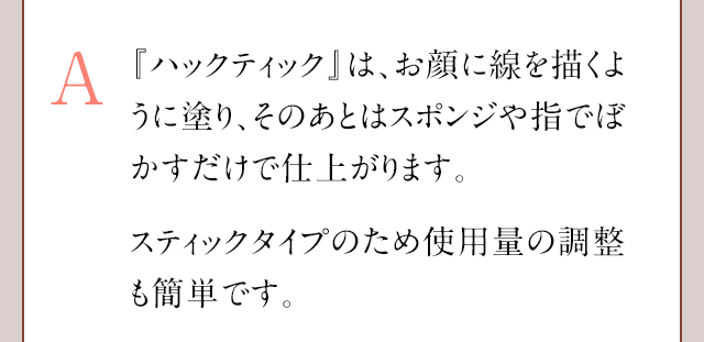 A:『ハックティック』は、お顔に線を描くように塗り、そのあとはスポンジや指でぼかすだけで簡単に仕上げることができます。ファンデーションは、使用する量の調整が難しく厚塗りになってしまうことがございますが、『ハックティック』は線を描くだけなので、使用する量の調整もしやすいです。