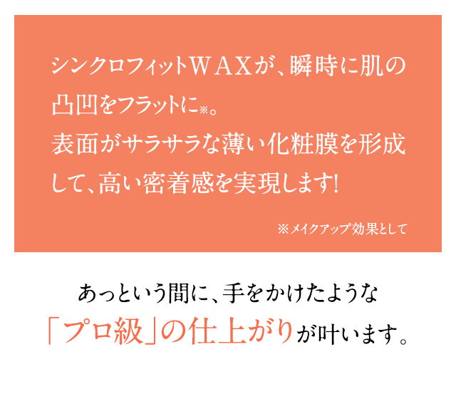 シンクロフィットWAX*が、瞬時に肌の凸凹をフラットに※。表面がサラサラな薄い化粧膜を形成して、高い密着感を実現します！*セレシン、キャンデリラロウ、合成ワックス（すべて基剤）※メイクアップ効果として たった10秒※で、手をかけたような「プロ級」の仕上がりが叶います。