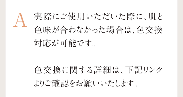 A：実物の色味をお顔に塗って確かめるなど、商品を使用した場合であっても返金可能な全額返金保証をご用意しております。※全額返金保証は、お届けから25日以内にご申請いただける制度です。「商品には満足できたのに色が合わない」という場合は、全額返金保証にてご返送の上、別の色味の『ハックティック』を再度ご購入ください。