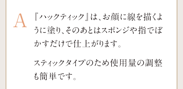 A:『ハックティック』は、お顔に線を描くように塗り、そのあとはスポンジや指でぼかすだけで簡単に仕上げることができます。ファンデーションは、使用する量の調整が難しく厚塗りになってしまうことがございますが、『ハックティック』は線を描くだけなので、使用する量の調整もしやすいです。