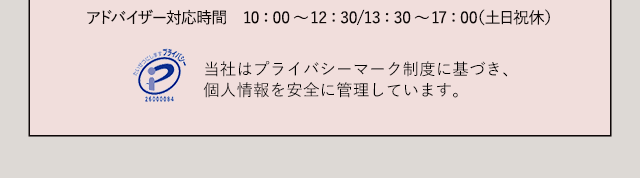 アドバイザー対応時間　10：00～12：30/13：30～17：00（土日祝休）当社はプライバシーマーク制度に基づき、個人情報を安全に管理しています。