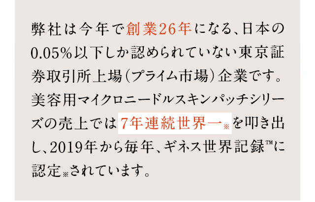 弊社は今年で創業26年になる、日本の 0.05％以下しか認められていない東京証券取引所上場（プライム市場）企業です。 美容用マイクロニードルスキンパッチシリーズの売上では7年連続世界一を叩き出し、2019年から毎年、ギネス世界記録™に認定されています。