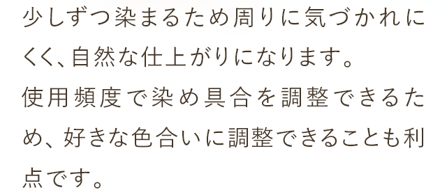 少しずつ染まるため周りに気づかれにくく、自然な仕上がりになります。使用頻度で染め具合を調整できるため、好きな色合いに調整できることも利点です。