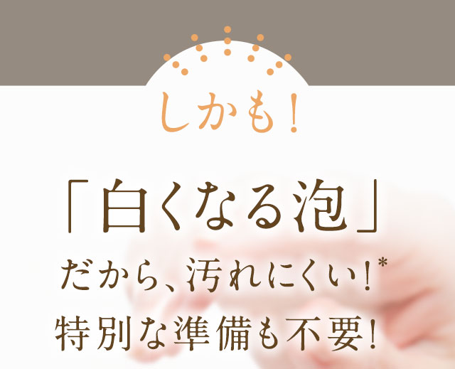 しかも！「白くなる泡」だから、汚れにくい！特別な準備も不要！