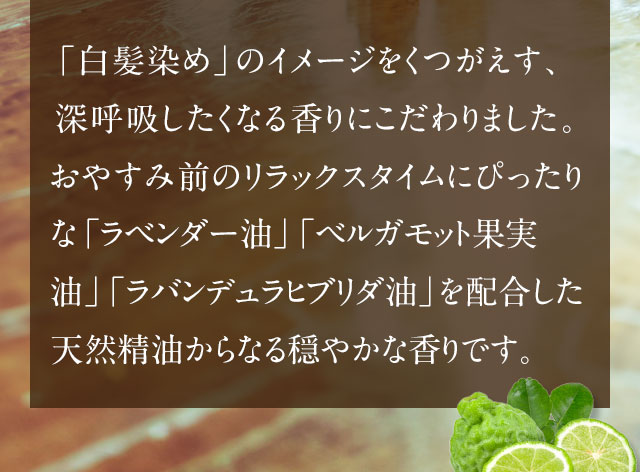 「白髪染め」のイメージをくつがえす、深呼吸したくなる香りにこだわりました。おやすみ前のリラックスタイムにぴったりな「ラベンダー油」「ベルガモット果実油」「ラバンデュラヒブリダ油」を配合した天然精油からなる穏やかな香りです。